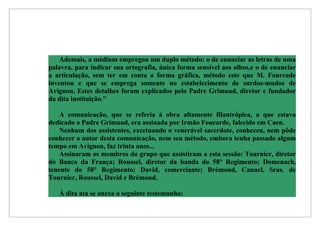 Ademais, a médium empregou um duplo método: o de enunciar as letras de uma
palavra, para indicar sua ortografia, única forma sensível aos olhos,e o de enunciar
a articulação, sem ter em conta a forma gráfica, método este que M. Fourcade
inventou e que se emprega somente no estabelecimento de surdos-mudos de
Avignon. Estes detalhes foram explicados pelo Padre Grimaud, diretor e fundador
da dita instituição."

    A comunicação, que se referia à obra altamente filantrópica, a que estava
dedicado o Padre Grimaud, era assinada por Irmão Foucarde, falecido em Caen.
    Nenhum dos assistentes, excetuando o venerável sacerdote, conheceu, nem pôde
conhecer o autor desta comunicação, nem seu método, embora tenha passado algum
tempo em Avignon, faz trinta anos...
    Assinaram os membros do grupo que assistiram a esta sessão: Tournier, diretor
do Banco da França; Roussel, diretor da banda do 58° Regimento; Domenach,
tenente do 58° Regimento; David, comerciante; Brémond, Canuel, Sras. de
Tournier, Roussel, David e Brémond.

   À dita ata se anexa o seguinte testemunho:
 