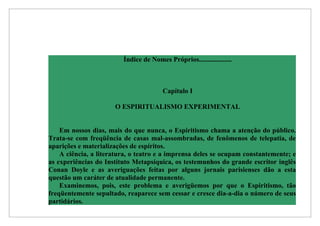 Índice de Nomes Próprios...................



                                        Capítulo I

                      O ESPIRITUALISMO EXPERIMENTAL


    Em nossos dias, mais do que nunca, o Espiritismo chama a atenção do público.
Trata-se com freqüência de casas mal-assombradas, de fenômenos de telepatia, de
aparições e materializações de espíritos.
    A ciência, a literatura, o teatro e a imprensa deles se ocupam constantemente; e
as experiências do Instituto Metapsíquica, os testemunhos do grande escritor inglês
Conan Doyle e as averiguações feitas por alguns jornais parisienses dão a esta
questão um caráter de atualidade permanente.
    Examinemos, pois, este problema e averigüemos por que o Espiritismo, tão
freqüentemente sepultado, reaparece sem cessar e cresce dia-a-dia o número de seus
partidários.
 