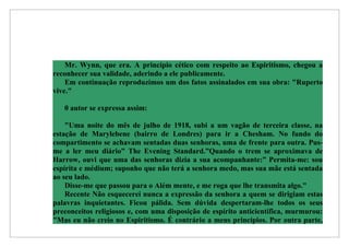 Mr. Wynn, que era. A princípio cético com respeito ao Espiritismo, chegou a
reconhecer sua validade, aderindo a ele publicamente.
    Em continuação reproduzimos um dos fatos assinalados em sua obra: "Ruperto
vive."

   0 autor se expressa assim:

    "Uma noite do mês de julho de 1918, subi a um vagão de terceira classe, na
estação de Marylebene (bairro de Londres) para ir a Chesham. No fundo do
compartimento se achavam sentadas duas senhoras, uma de frente para outra. Pus-
me a ler meu diário” The Evening Standard.”Quando o trem se aproximava de
Harrow, ouvi que uma das senhoras dizia a sua acompanhante:” Permita-me: sou
espírita e médium; suponho que não terá a senhora medo, mas sua mãe está sentada
ao seu lado.
    Disse-me que passou para o Além mente, e me roga que lhe transmita algo."
    Recente Não esquecerei nunca a expressão da senhora a quem se dirigiam estas
palavras inquietantes. Ficou pálida. Sem dúvida despertaram-lhe todos os seus
preconceitos religiosos e, com uma disposição de espírito anticientífica, murmurou:
"Mas eu não creio no Espiritismo. É contrário a meus princípios. Por outra parte,
 