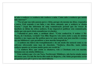 eu não a conheço e a senhora não conhece a mim. Como sabe a senhora que minha
mãe morreu?"
    "Eu sei que sua mãe passou para o Além, porque ela mesma me disse, respondeu
a outra. Está sentada a seu lado, e me disse, ademais, que a senhora se chama
Gracia." (Aqui lhe informou de uma comunicação pessoal que fez trocar de
imediato as idéias da cética senhora. É-me impossível publicar esta comunicação,
ainda que seja parte desta assombrosa revelação).
    Voltando-se para mim, a médium disse: "Creio conhecê-lo. 0 senhor é Mr.
Wynn, de Chesham, verdade? Seu filho Ruperto veio outra noite a uma de minhas
reuniões e me rogou que lhe pedisse para ter uma sessão com meu marido e comigo,
em sua biblioteca e que permitisse a meu marido fotografá-lo."
    A senhora me falava tão tranqüilamente e de um modo tão natural como se me
estivesse oferecendo uma taça de chocolate. "Senhora, disse-lhe, tanto minha
senhora quanto eu teremos muito gosto em recebê-la."
    "A senhora Rice, que assim se chamava, veio a Chesham com seu marido.
Sentamo-nos em minha biblioteca.
    Esta senhora que vive em Nara, Northwood, Middiesex, não havia estado nunca
em nossa casa. Eu não lhe havia dito nada de Ruperto, e lhe tinha preparadas certas
perguntas para pôr à prova sua clarividência.
 