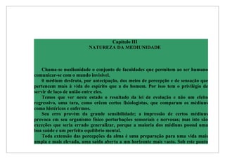 Capítulo III
                         NATUREZA DA MEDIUNIDADE



    Chama-se mediunidade o conjunto de faculdades que permitem ao ser humano
comunicar-se com o mundo invisível.
    0 médium desfruta, por antecipação, dos meios de percepção e de sensação que
pertencem mais à vida do espírito que a do homem. Por isso tem o privilégio de
servir de laço de união entre eles.
    Temos que ver neste estado o resultado da lei de evolução e não um efeito
regressivo, uma tara, como crêem certos fisiologistas, que comparam os médiuns
como histéricos e enfermos.
    Seu erro provém da grande sensibilidade; a impressão de certos médiuns
provoca em seu organismo físico perturbações sensoriais e nervosas; mas isto são
exceções que seria errado generalizar, porque a maioria dos médiuns possui uma
boa saúde e um perfeito equilíbrio mental.
    Toda extensão das percepções da alma é uma preparação para uma vida mais
ampla e mais elevada, uma saída aberta a um horizonte mais vasto. Sob este ponto
 