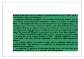 de vista, as mediunidades, em conjunto, representam uma fase transitória entre a
vida terrestre e a vida livre do espaço.
    0 primeiro fenômeno deste gênero, que chamou a atenção dos homens, foi o da
visão. Por ela se revelaram desde a origem dos tempos, a existência do mundo do
Além e a intervenção entre nós das almas dos mortos. Estas manifestações, ao se
repetirem, deram nascimento ao culto dos espíritos, ponto de partida e base de todas
as religiões. Depois, as relações entre os habitantes da Terra e do espaço se
estabeleceram das mais diversas e variadas formas, que se foram desenvolvendo
através das idades, sob diferentes nomes, mas todas partem de um único princípio.
    Por meio da mediunidade sempre existiu um laço entre ambos os mundos, uma
via traçada pela qual a alma humana recebia revelações, gradualmente mais
elevadas, acerca do bem e do dever, luzes cada vez mais vivas sobre seus destinos
imortais.
    Os grandes espíritos, por motivo de sua evolução, adquirem conhecimentos
progressivamente mais amplos e se convertem em instrutores, em guias dos
humanos cativos na matéria.
    A autoridade e o prestígio de seus ensinamentos ficam realçados ainda mais
pelas profecias, as previsões que os precedem ou os acompanham.
 
