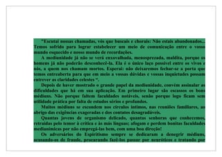 "Escutai nossas chamadas, vós que buscais e chorais: Não estais abandonados...
Temos sofrido para lograr estabelecer um meio de comunicação entre o vosso
mundo esquecido e nosso mundo de recordações.
    A mediunidade já não se verá enxovalhada, menosprezada, maldita, porque os
homens já não poderão desconhecê-la. Ela é o único laço possível entre os vivos e
nós, a quem nos chamam mortos. Esperai: não deixaremos fechar-se a porta que
temos entreaberta para que em meio a vossas dúvidas e vossas inquietudes possam
entrever as claridades celestes “.
    Depois de haver mostrado o grande papel da mediunidade, convém assinalar as
dificuldades que há em sua aplicação. Em primeiro lugar são escassos os bons
médiuns. Não porque faltem faculdades notáveis, senão porque logo ficam sem
utilidade prática por falta de estudos sérios e profundos.
    Muitos médiuns se escondem nos círculos íntimos, nas reuniões familiares, ao
abrigo das exigências exageradas e dos contatos desagradáveis.
    Quantas jovens de organismo delicado, quantas senhoras que conhecemos,
retraídas pelo temor à crítica e às más línguas; afogam e perdem bonitas faculdades
medianímicas por não empregá-las bem, com uma boa direção!
    Os adversários do Espiritismo sempre se dedicaram a denegrir médiuns,
acusando-os de fraude, procurando fazê-los passar por neuróticos e tratando por
 