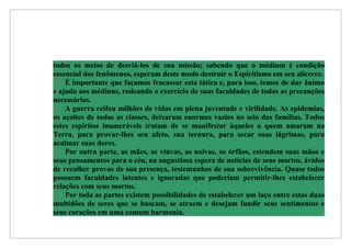 todos os meios de desviá-los de sua missão; sabendo que o médium é condição
essencial dos fenômenos, esperam deste modo destruir o Espiritismo em seu alicerce.
    É importante que façamos fracassar esta tática e, para isso, temos de dar ânimo
e ajuda aos médiuns, rodeando o exercício de suas faculdades de todas as precauções
necessárias.
    A guerra ceifou milhões de vidas em plena juventude e virilidade. As epidemias,
os açoites de todas as classes, deixaram enormes vazios no seio das famílias. Todos
estes espíritos inumeráveis tratam de se manifestar àqueles a quem amaram na
Terra, para provar-lhes seu afeto, sua ternura, para secar suas lágrimas, para
acalmar suas dores.
    Por outra parte, as mães, as viúvas, as noivas, os órfãos, estendem suas mãos e
seus pensamentos para o céu, na angustiosa espera de notícias de seus mortos, ávidos
de recolher provas de sua presença, testemunhos de sua sobrevivência. Quase todos
possuem faculdades latentes e ignoradas que poderiam permitir-lhes estabelecer
relações com seus mortos.
    Por toda as partes existem possibilidades de estabelecer um laço entre estas duas
multidões de seres que se buscam, se atraem e desejam fundir seus sentimentos e
seus corações em uma comum harmonia.
 