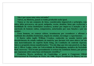 Não é por acaso uma coisa estranha?
    Talvez, na História, jamais se tenha produzido nada igual.
    Nunca se viu um conjunto de fatos, considerados impossíveis a princípio, cuja
única idéia provocava, em geral, antipatia, receio, desdém; fatos que excitavam a
hostilidade de várias instituições seculares, acabar por impor-se à atenção e até à
convicção de homens cultos, competentes, autorizados por suas funções e por seu
caráter.
    Esses homens, no começo céticos, terminaram por reconhecer e afirmar a
realidade dos aludidos fenômenos, depois de estudar, investigar e experimentar.
    0 ilustre sábio inglês William Crookes, conhecido no mundo inteiro pelo
descobrimento do estado radiante da matéria, que durante três anos obteve em sua
casa materializações do espírito Katie King, em Condições de controle rigoroso,
falava a propósito dessas manifestações: ''Eu não digo que isto seja possível, eu digo:
isto é. Oliver Lodge, reitor da Universidade de Birmingham, membro da Sociedade
Real, escreveu: "Fui levado pessoalmente à certeza da existência futura, por provas
que repousam sobre uma base estritamente científica."
    Frederico Myers, professor de Cambridge, a quem o Congresso Oficial
Internacional de Psicologia de Paris, em 1900, elegeu Presidente de Honra, em seu
 