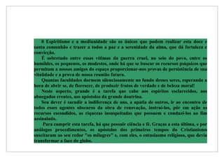 0 Espiritismo e a mediunidade são os únicos que podem realizar esta doce e
santa comunhão e trazer a todos a paz e a serenidade da alma, que dá fortaleza e
convicção.
    É sobretudo entre essas vítimas da guerra cruel, no seio do povo, entre os
humildes, os pequenos, os modestos, onde há que se buscar os recursos psíquicos que
permitam a nossos amigos do espaço proporcionar-nos provas de persistência de sua
vitalidade e a prova de nossa reunião futura.
    Quantas faculdades dormem silenciosamente no fundo desses seres, esperando a
hora de abrir se, de florescer, de produzir frutos de verdade e de beleza moral!
    Neste aspecto, grande é a tarefa que cabe aos espíritos esclarecidos, aos
abnegados crentes, aos apóstolos da grande doutrina.
    Seu dever é sacudir a indiferença de uns, a apatia de outros, ir ao encontro de
todos esses agentes obscuros da obra de renovação, instruí-los, pôr em ação os
recursos escondidos, as riquezas insuspeitadas que possuem e conduzi-los ao fim
assinalado.
     Para cumprir esta tarefa, há que possuir ciência e fé. Graças a esta última, e por
análogos procedimentos, os apóstolos dos primeiros tempos do Cristianismo
suscitaram ao seu redor "os milagres" e, com eles, o entusiasmo religioso, que devia
transformar a face do globo.
 