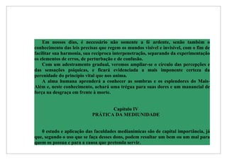 Em nossos dias, é necessário não somente a fé ardente, senão também o
conhecimento das leis precisas que regem os mundos visível e invisível, com o fim de
facilitar sua harmonia, sua recíproca interpenetração, separando da experimentação
os elementos de erros, de perturbação e de confusão.
    Com um adestramento gradual, veremos ampliar-se o círculo das percepções e
das sensações psíquicas, e ficará evidenciada a mais imponente certeza da
perenidade do princípio vital que nos anima.
    A alma humana aprenderá a conhecer as sombras e os esplendores do Mais-
Além e, neste conhecimento, achará uma trégua para suas dores e um manancial de
força na desgraça em frente à morte.


                                  Capítulo IV
                           PRÁTICA DA MEDIUNIDADE


   0 estudo e aplicação das faculdades medianímicas são de capital importância, já
que, segundo o uso que se faça desses dons, podem resultar um bem ou um mal para
quem os possua e para a causa que pretenda servir.
 