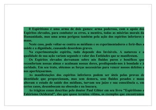 0 Espiritismo é uma arma de dois gumes: arma poderosa, com o apoio dos
Espíritos elevados, para combater os erros, a mentira, todas as misérias morais da
Humanidade, mas uma arma perigosa também pela ação dos espíritos inferiores e
maus.
    Neste caso, pode voltar-se contra os médiuns e os experimentadores e ferir-lhes a
saúde e a dignidade, causando desordens graves.
    Na experimentação espírita, tudo depende dos Invisíveis. A natureza e a
qualidade de sua ação variam segundo o valor das Entidades que se manifestam.
    Os Espíritos elevados derramam sobre nós fluidos puros e benéficos que
reconfortam nossas almas e acalmam nossas dores, predispondo-nos à bondade e à
caridade. Em seu trato, obtemos as forças necessárias para vencer nossos defeitos e
nos aperfeiçoarmos.
    As manifestações dos espíritos inferiores podem ser úteis pelas provas de
identidade que proporcionam, mas sem demora, seus fluidos pesados e maus
alteram o estado de saúde dos médiuns, turvam seu juízo e sua consciência e, em
certos casos, desembocam na obsessão e na loucura.
    As trágicas cenas descritas pelo doutor Paul Gibier em seu livro "Espiritismo e
Fakirismo Ocidental", das que quase termina vítima, os exemplos que encontramos
 