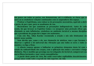um pouco em todas as partes, nos demonstram, até à evidência, os riscos que se
corre ao se estabelecer relações continuadas com os saqueadores dos espaço.
    Praticar o Espiritismo, sem rodear-se de precauções necessárias, equivale a abrir
a porta, de par a par, para os assaltantes de rua.
    Recordemos em que consistem as precauções indispensáveis. Antes de cada
sessão, há que invocar os Espíritos Guias e se assegurar uma proteção eficaz que,
afastando as más influências, estabeleça no ambiente invisível a mesma disciplina
que o presidente do grupo deve impor aos assistentes.
    Com este fim, Allan Kardec recomenda a oração e nós não titubeamos em
insistir nesse sentido.
    Sem dúvida que, como a ele, nos chamarão de místicos, mas o que fazemos é
observar e aplicar a lei universal das vibrações que une todos os seres e todos os
mundos e os liga a Deus.
    A ciência começa apenas a balbuciar os primeiros elementos desta lei com o
estudo da radioatividade dos corpos, com a aplicação das ondas e correntes a longa
distância. Mas à medida que prossiga nas investigações do Invisível; comprovará sua
maravilhosa harmonia e suas vastas conseqüências.
    A partir deste ponto de vista, lhe estão reservados esplêndidos descobrimentos,
porque nisso reside todo o segredo da vida superior, da vida
 