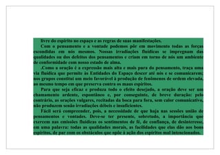 livre do espírito no espaço e as regras de suas manifestações.
    Com o pensamento e a vontade podemos pôr em movimento todas as forças
escondidas em nós mesmos. Nossas irradiações fluídicas se impregnam das
qualidades ou dos defeitos dos pensamentos e criam em torno de nós um ambiente
de conformidade com nosso estado de alma.
    .Como a oração é a expressão mais alta e mais pura do pensamento, traça uma
via fluídica que permite às Entidades do Espaço descer até nós e se comunicarem;
nos grupos constitui um meio favorável à produção de fenômenos de ordem elevada,
ao mesmo tempo em que preserva contra os maus espíritos.
    Para que seja eficaz e produza todo o efeito desejado, a oração deve ser um
chamamento ardente, espontâneo e, por conseguinte, de breve duração: pelo
contrário, as orações vulgares, recitadas da boca para fora, sem calor comunicativo,
não produzem senão irradiações débeis e insuficientes.
    Fácil será compreender, pois, a necessidade de que haja nas sessões união de
pensamentos e vontades. Deve-se ter presente, sobretudo, a importância que
exercem nas emissões fluídicas os sentimentos de fé, de confiança, de desinteresse,
em uma palavra: todas as qualidades morais, as facilidades que elas dão aos bons
espíritos, de par com os obstáculos que opõe à ação dos espíritos mal intencionados.
 