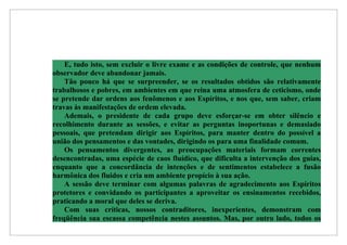 E, tudo isto, sem excluir o livre exame e as condições de controle, que nenhum
observador deve abandonar jamais.
    Tão pouco há que se surpreender, se os resultados obtidos são relativamente
trabalhosos e pobres, em ambientes em que reina uma atmosfera de ceticismo, onde
se pretende dar ordens aos fenômenos e aos Espíritos, e nos que, sem saber, criam
travas às manifestações de ordem elevada.
    Ademais, o presidente de cada grupo deve esforçar-se em obter silêncio e
recolhimento durante as sessões, e evitar as perguntas inoportunas e demasiado
pessoais, que pretendam dirigir aos Espíritos, para manter dentro do possível a
união dos pensamentos e das vontades, dirigindo os para uma finalidade comum.
    Os pensamentos divergentes, as preocupações materiais formam correntes
desencontradas, uma espécie de caos fluídico, que dificulta a intervenção dos guias,
enquanto que a concordância de intenções e de sentimentos estabelece a fusão
harmônica dos fluidos e cria um ambiente propício à sua ação.
    A sessão deve terminar com algumas palavras de agradecimento aos Espíritos
protetores e convidando os participantes a aproveitar os ensinamentos recebidos,
praticando a moral que deles se deriva.
    Com suas críticas, nossos contraditores, inexperientes, demonstram com
freqüência sua escassa competência nestes assuntos. Mas, por outro lado, todos os
 