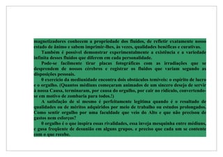 magnetizadores conhecem a propriedade dos fluidos, de refletir exatamente nosso
estado de ânimo e sabem imprimir-lhes, às vezes, qualidades benéficas e curativas.
    Também é possível demonstrar experimentalmente a existência e a variedade
infinita desses fluidos que diferem em cada personalidade.
    Pode-se facilmente tirar placas fotográficas com as irradiações que se
desprendem de nossos cérebros e registrar os fluidos que variam segundo as
disposições pessoais.
    0 exercício da mediunidade encontra dois obstáculos temíveis: o espírito de lucro
e o orgulho. (Quantos médiuns começaram animados de um sincero desejo de servir
à nossa Causa, terminaram, por causa do orgulho, por cair no ridículo, convertendo-
se em motivo de zombaria para todos.!)
    A satisfação de si mesmo é perfeitamente legitima quando é o resultado de
qualidades ou de méritos adquiridos por meio de trabalho ou estudos prolongados.
Como sentir orgulho por uma faculdade que veio do Alto e que não precisou de
gastos nem esforços?
    0 orgulho é o que inspira essas rivalidades, essa inveja mesquinha entre médiuns,
c gusa freqüente de desunião em alguns grupos. e preciso que cada um se contente
com o que recebe.
 