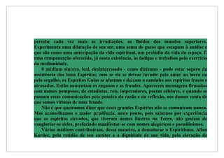 percebe cada vez mais as irradiações, os fluidos dos mundos superiores.
Experimenta uma dilatação de seu ser, uma soma de gozos que escapam à análise e
que são como uma antecipação da vida espiritual, um prelúdio da vida do espaço. É
uma compensação oferecida, já nesta existência, às fadigas e trabalhos pelo exercício
da mediunidade.
    0 médium sincero, leal, desinteressado - como dizíamos - pode estar seguro da
assistência dos bons Espíritos; mas se ele se deixar invadir pelo amor ao lucro ou
pelo orgulho, os Espíritos Guias se afastam e deixam o caminho aos espíritos fracos e
atrasados. Então aumentam os enganos e as fraudes. Aparecem mensagens firmadas
com nomes pomposos, de estadistas, reis, imperadores, poetas célebres, e quando se
passam essas comunicações pela peneira da razão e da reflexão, nos damos conta de
que somos vítimas de uma fraude.
    Não é que queiramos dizer que esses grandes Espíritos não se comunicam nunca.
Mas aconselhamos a maior prudência, neste ponto, pois sabemos por experiência
que os espíritos elevados, que tiveram nomes ilustres na Terra, não gostam de
vangloriar-se deles, preferindo manifestar-se com nomes alegóricos e pseudônimos.
    Vários médiuns contribuíram, dessa maneira, a desnaturar o Espiritismo. Allan
Kardec, pela retidão de seu caráter e a dignidade de sua vida, pela elevação de
 