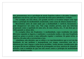 seus ,pensamentos, teve o privilégio de atrair Espíritos nobres e elevados. Leiamos e
meditemos seus livros, que são a expressão da mais pura sabedoria e verdade.
    Por exemplo, em suas obras, este grande escritor se levantou sempre com vigor
contra o princípio da mediunidade assalariada, como causa de abusos inumeráveis.
    Recordemos antes de mais nada que a mediunidade é variável, inconstante e
pode desaparecer tal como veio. Não exige estudos prévios, nem usa laboriosa
preparação como a aquisição de uma arte, de uma ciência, etc... E um dom que se
retira,quando se abusa dele.
    Os exemplos disso são freqüentes: A mediunidade, cujos resultados são muito
diferentes segundo os lugares, o ambiente e a proteção oculta, e são com freqüência
negativos, pouco se presta a uma utilização regular e contínua. Os guias sérios, os
Espíritos elevados não se prestariam a isso.
    Admitimos, não obstante, que os sábios e os experimentadores que se servem das
faculdades de um médium e monopolizam seu tempo, concordem com ele, o
indenizem por suas viagens e pelas horas perdidas. Assim mesmo, consideramos que
os grupos devem aos médiuns, depois de prolongados serviços, mostras de simpatia e
atenções, com a condição de que isso não atente contra o princípio da mediunidade
gratuita e desinteressada.
 