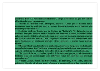 admirável livro "A Personalidade Humana", chega à conclusão de que nos vêm de
além-túmulo vozes e mensagens.
    Falando da médium Mrs. Thompson, escreve: "Creio que a maioria destas
mensagens vem de espíritos que se servem temporariamente do organismo dos
médiuns para no-las dar."
    0 célebre professor Lombroso, de Torino, na "Leitura": "Os fatos da casa de
duendes, nas quais durante anos se reproduzem aparições e ruídos, de acordo com o
relato de mortes trágicas observados sem a presença de nenhum médium, atestam
em favor da ação dos mortos. Com freqüência, se trata de casas desabitadas, onde
esses fenômenos se produzem durante várias gerações e muitas vezes durante
séculos."
    0 Senhor Boutroux, filósofo bem conhecido, dissertava, faz pouco, em brilhantes
conferências acerca dos Espíritos e as comunicações medianímicas, assegurando que
A porta subliminal é a abertura por onde o divino pode entrar na alma humana..
    "Às vezes, dizia, as revelações espíritas é tão estranho que parece efetivamente o
médium estar em comunicação com diferentes seres dos que lhe são acessíveis
normalmente."
    William James, reitor da Universidade de Harvard, New York, eminente
psicólogo falecido há alguns anos, afirmava a verossimilhança das comunicações
 