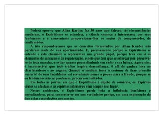Poderá opor-se que Allan Kardec faz 50 anos que faleceu. As circunstâncias
mudaram, o Espiritismo se estendeu, a ciência começa a interessasse por seus
fenômenos e é conveniente proporcionar-lhes os meios de comprová-los, de
confirmá-los.
    A isto responderemos que os conceitos formulados por Allan Kardec não
perderam nada de sua oportunidade. E, precisamente porque o Espiritismo se
estende e está chamado a representar um grande papel, porque leva em si os
elementos de salvação e de regeneração, e pelo que tem que se esforçar por preservá-
lo de toda mancha, e evitar quanto possa diminuir seu valor e sua beleza. Agora sim;
é incontestável que todo tráfico inspira desconfiança. 0 afã de ganhar leva ao
charlatanismo e ao engano. Quando o médium toma o costume de tirar proveito
material de suas faculdades vai resvalando pouco a pouco para a fraude, porque se
os fenômenos não se produzem, procura-se imitá-los.
    Em todas as partes, em que o Espiritismo é objeto de comércio, os Espíritos
sérios se afastam e os espíritos inferiores vêm ocupar seu lugar.
    Nestes ambientes, o Espiritismo perde toda a influência benfeitora e
moralizadora, para converter-se em um verdadeiro perigo, em uma exploração da
dor e das recordações aos mortos.
 