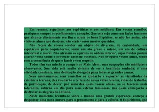 Em resumo, repetimos aos espiritistas e aos médiuns: Em vossas reuniões,
pratiquem sempre o recolhimento e a oração. Que esta seja como um facho luminoso
que alcance diretamente seu fim e atraia os bons Espíritos; se não for assim, não
virão as almas que desejem, não verão vossos mortos queridos.
    Não façais de vossas sessões um objeto de diversão, de curiosidade, um
espetáculo para boquiabertos, senão um ato grave e solene, um ato de cultura
intelectual e moral. Não atraiam os espíritos de ordem inferior, cujos fluidos podem
alterar vossa saúde e provocar casos de obsessão. Não evoqueis vossos guias, senão
com a consciência de que o fazeis e com respeito.
    Todos têm sua missão a cumprir no Mais Além; suas ocupações são múltiplas e
absorventes. Sua vida está muito distante de ser a beatitude sonhada; é uma
atividade constante, uma dedicação abnegada para todas as grandes causas.
    Seus ensinamentos, seus conselhos os ajudarão a suportar as vicissitudes da
existência terrena, eles vos darão a certeza de novas vidas futuras, vidas de trabalho,
de purificação, de dever, por meio das quais vossas almas, ao se fazerem mais
tolerantes, subirão um dia para essas esferas luminosas, nas quais começarão a
desfrutar as alegrias do Infinito.
    Neste momento, levanta-se sobre o mundo uma grande esperança, começa a
despontar uma nova aurora para o pensamento e para a ciência. 0 Espiritismo, que
 
