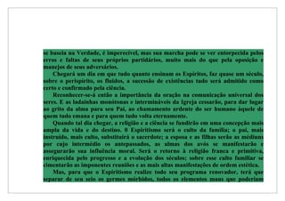 se baseia na Verdade, é imperecível, mas sua marcha pode se ver entorpecida pelos
erros e faltas de seus próprios partidários, muito mais do que pela oposição e
manejos de seus adversários.
    Chegará um dia em que tudo quanto ensinam os Espíritos, faz quase um século,
sobre o perispírito, os fluidos, a sucessão de existências tudo será admitido como
certo e confirmado pela ciência.
    Reconhecer-se-á então a importância da oração na comunicação universal dos
seres. E as ladainhas monótonas e intermináveis da Igreja cessarão, para dar lugar
ao grito da alma para seu Pai, ao chamamento ardente do ser humano àquele de
quem tudo emana e para quem tudo volta eternamente.
    Quando tal dia chegar, a religião e a ciência se fundirão em uma concepção mais
ampla da vida e do destino. 0 Espiritismo será o culto da família; o pai, mais
instruído, mais culto, substituirá o sacerdote; a esposa e as filhas serão as médiuns
por cujo intermédio os antepassados, as almas dos avós se manifestarão e
assegurarão sua influência moral. Será o retorno à religião franca e primitiva,
enriquecida pelo progresso e a evolução dos séculos; sobre esse culto familiar se
cimentarão as imponentes reuniões e as mais altas manifestações de ordem estética.
    Mas, para que o Espiritismo realize todo seu programa renovador, terá que
separar de seu seio os germes mórbidos, todos os elementos maus que poderiam
 