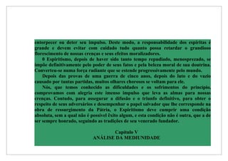entorpecer ou deter seu impulso. Deste modo, a responsabilidade dos espíritas é
grande e devem evitar com cuidado tudo quanto possa retardar o grandioso
florescimento de nossas crenças e seus efeitos moralizadores.
    0 Espiritismo, depois de haver sido tanto tempo repudiado, menosprezado, se
impõe definitivamente pelo poder de seus fatos e pela beleza moral de sua doutrina.
Converteu-se numa força radiante que se estende progressivamente pelo mundo.
    Depois das provas de uma guerra de cinco anos, depois do luto e do vazio
causado por tantas partidas, muitos olhares chorosos se voltam para ele.
    Nós, que temos conhecido as dificuldades e os sofrimentos do princípio,
comprovamos com alegria este imenso impulso que leva as almas para nossas
crenças. Contudo, para assegurar a difusão e o triunfo definitivo, para obter o
respeito de seus adversários e desempenhar o papel salvador que lhe corresponde na
obra de ressurgimento da Pátria, o Espiritismo deve cumprir uma condição
absoluta, sem a qual não é possível êxito algum, e esta condição não é outra, que a de
ser sempre honrado, seguindo as tradições de seu venerado fundador.

                                   Capítulo V
                            ANÁLISE DA MEDIUNIDADE
 