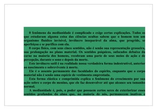 0 fenômeno da mediunidade é complicado e exige certas explicações. Todos os
que estudaram alguma coisa das ciências ocultas sabem que o homem tem um
organismo fluídico invisível, invólucro inseparável da alma, que progride, se
aperfeiçoa e se purifica com ela.
    0 corpo físico, com seus cinco sentidos, não é senão sua representação grosseira,
sua prolongação no plano material. Os sentidos psíquicos, sufocados debaixo da
carne na maioria dos homens, recobram uma parte de seus meios de ação e de
percepção, durante o sono e depois da morte.
    Este invólucro sutil é na realidade nossa verdadeira forma indestrutível, anterior
ao nascimento e sobrevivente à morte.
    Ele é o assento permanente das faculdades do espírito, enquanto que o corpo
material não é senão uma espécie de vestimenta emprestada.
    Esta forma elástica e comprimida explica o fenômeno do crescimento por sua
ação sobre o corpo do menino, que ele faz desenvolver até que alcance seu tamanho
normal.
    A mediunidade é, pois, o poder que possuem certos seres de exteriorizar esses
sentidos profundos da alma que, na maioria de nós, permanecem inativos e
 