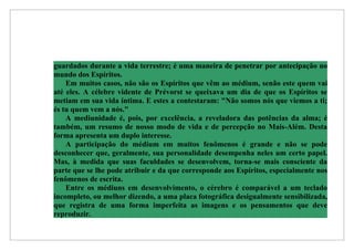 guardados durante a vida terrestre; é uma maneira de penetrar por antecipação no
mundo dos Espíritos.
    Em muitos casos, não são os Espíritos que vêm ao médium, senão este quem vai
até eles. A célebre vidente de Prévorst se queixava um dia de que os Espíritos se
metiam em sua vida íntima. E estes a contestaram: "Não somos nós que viemos a ti;
és tu quem vem a nós."
    A mediunidade é, pois, por excelência, a reveladora das potências da alma; é
também, um resumo de nosso modo de vida e de percepção no Mais-Além. Desta
forma apresenta um duplo interesse.
    A participação do médium em muitos fenômenos é grande e não se pode
desconhecer que, geralmente, sua personalidade desempenha neles um certo papel.
Mas, à medida que suas faculdades se desenvolvem, torna-se mais consciente da
parte que se lhe pode atribuir e da que corresponde aos Espíritos, especialmente nos
fenômenos de escrita.
    Entre os médiuns em desenvolvimento, o cérebro é comparável a um teclado
incompleto, ou melhor dizendo, a uma placa fotográfica desigualmente sensibilizada,
que registra de uma forma imperfeita as imagens e os pensamentos que deve
reproduzir.
 