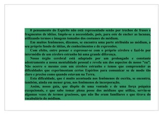 0 pensamento do Espírito não está representado senão por trechos de frases e
fragmentos de idéias. Impõe-se a necessidade, pois, para este de encher as lacunas,
utilizando termos e imagens tomados dos costumes do médium.
    Em muitos fenômenos, dizemos, se encontra uma parte atribuída ao médium, a
seu próprio fundo de idéias, de conhecimentos e de expressões.
    Com efeito, entre pensar e expressar-se com o próprio cérebro e fazê-lo por
intermédio de um cérebro estranho há uma grande diferença.
    Nosso órgão cerebral está adaptado por um prolongado e constante
adestramento a nossa mentalidade pessoal e revela um dos aspectos de nosso "eu".
Não ocorre o mesmo com um cérebro estranho e temos que compreender as
dificuldades que experimentam certos Espíritos para comunicar se de modo tão
claro e preciso como quando estavam na Terra.
    Esta dificuldade, que é muito acentuada nos fenômenos de escrita, se encontra,
também, ainda em menor grau, nos fenômenos de incorporação.
    Assim, nosso guia, que dispõe de uma vontade e de uma força psíquica
excepcionais, e que sabe tomar plena posse dos médiuns que utiliza, serviu-se
algumas vezes de termos graciosos, que não lhe eram familiares e que tirava do
vocabulário do médium.
 