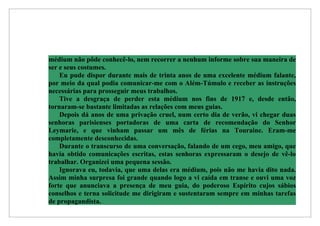 médium não pôde conhecê-lo, nem recorrer a nenhum informe sobre sua maneira de
ser e seus costumes.
    Eu pude dispor durante mais de trinta anos de uma excelente médium falante,
por meio da qual podia comunicar-me com o Além-Túmulo e receber as instruções
necessárias para prosseguir meus trabalhos.
    Tive a desgraça de perder esta médium nos fins de 1917 e, desde então,
tornaram-se bastante limitadas as relações com meus guias.
    Depois dá anos de uma privação cruel, num certo dia de verão, vi chegar duas
senhoras parisienses portadoras de uma carta de recomendação do Senhor
Leymarie, e que vinham passar um mês de férias na Touraine. Eram-me
completamente desconhecidas.
    Durante o transcurso de uma conversação, falando de um cego, meu amigo, que
havia obtido comunicações escritas, estas senhoras expressaram o desejo de vê-lo
trabalhar. Organizei uma pequena sessão.
    Ignorava eu, todavia, que uma delas era médium, pois não me havia dito nada.
Assim minha surpresa foi grande quando logo a vi caída em transe e ouvi uma voz
forte que anunciava a presença de meu guia, do poderoso Espírito cujos sábios
conselhos e terna solicitude me dirigiram e sustentaram sempre em minhas tarefas
de propagandista.
 