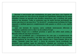 Durante a conversação que entabulamos, de quase uma hora, este Espírito me
expôs seus pontos de vista acerca da situação do Espiritismo, falando-me de nossos
trabalhos comuns no passado com detalhes minuciosos, que a médium não podia
conhecer em absoluto. Todos os assistentes que há muito haviam participado das
sessões que descrevi em meu livro "No Invisível", reconheceram Jerônimo de Praga,
enquanto a médium ignorava completamente tudo quanto se referia a esse espírito
eminente.
    Após um instante de repouso, outra entidade inteiramente diferente se
comunicou e pudemos ouvir a doce voz da senhora Forget.
    Madame Forget era a médium preciosa a quem me refiro mais acima, já
liberada então de seus laços terrestres.
    Com essa jovialidade que a caracterizava fez com que a reconhecessem em
seguida seus amigos presentes, e nos disse que, vendo-me privado de sua presença,
em conseqüência de sua partida, de toda relação com o Além-Túmulo, pôs-se em
campo, "pulando como um rato". A força de procurar, havia terminado por
descobrir uma médium capaz de substituí-Ia. Ajudada por Jerônimo de Praga,
havia sugerido à dita senhora que viesse a Tours para se pôr à minha disposição.
 
