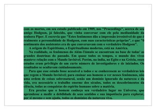 com os mortos, em seu estudo publicado em 1909, nos "Proceedings", acerca de seu
amigo Hodgson, já falecido, que vinha conversar com ele pela mediunidade da
senhora Piper. E escrevia que "Estes fenômenos dão a impressão irresistível de que é
realmente a personalidade de Hodgson, com suas características próprias", e que "0
sentimento dos assistentes era de que conversavam com o verdadeiro Hodgson".
    A origem do Espiritismo, o Espiritualismo moderno, está na América.
    Na realidade, os fenômenos do Além-Túmulo se encontram na base de todas' as
grandes doutrinas do passado. Em quase todos os tempos, o mundo dos vivos
manteve relação com o Mundo Invisível. Porém, na índia, no Egito e na Grécia, esses
estudos eram privilégio de um curto número de investigadores e de iniciados. Os
resultados se ocultavam cuidadosamente.
    Para que esse estudo fosse acessível a todos e se conhecessem as verdadeiras leis
que regem o Mundo Invisível; para ensinar aos homens a ver nesses fenômenos, não
uma ordem de coisas sobrenatural, senão um domínio ignorado da natureza e da
vida, era necessário o trabalho enorme dos séculos, todos os descobrimentos da
ciência, todas as conquistas do espírito humano sobre a matéria.
    Era preciso que o homem conheça seu verdadeiro lugar no Universo, que
aprendesse a medir a debilidade de seus sentidos e sua impotência para explorar,
por si mesmo e sem ajuda, todos os domínios da natureza viva.
 