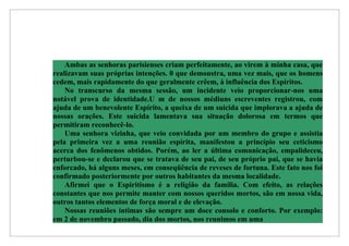 Ambas as senhoras parisienses criam perfeitamente, ao virem à minha casa, que
realizavam suas próprias intenções. 0 que demonstra, uma vez mais, que os homens
cedem, mais rapidamente do que geralmente crêem, à influência dos Espíritos.
    No transcurso da mesma sessão, um incidente veio proporcionar-nos uma
notável prova de identidade.U m de nossos médiuns escreventes registrou, com
ajuda de um benevolente Espírito, a queixa de um suicida que implorava a ajuda de
nossas orações. Este suicida lamentava sua situação dolorosa em termos que
permitiram reconhecê-lo.
    Uma senhora vizinha, que veio convidada por um membro do grupo e assistia
pela primeira vez a uma reunião espírita, manifestou a princípio seu ceticismo
acerca dos fenômenos obtidos. Porém, ao ler a última comunicação, empalideceu,
perturbou-se e declarou que se tratava de seu pai, de seu próprio pai, que se havia
enforcado, há alguns meses, em conseqüência de reveses de fortuna. Este fato nos foi
confirmado posteriormente por outros habitantes da mesma localidade.
    Afirmei que o Espiritismo é a religião da família. Com efeito, as relações
constantes que nos permite manter com nossos queridos mortos, são em nossa vida,
outros tantos elementos de força moral e de elevação.
    Nossas reuniões íntimas são sempre um doce consolo e conforto. Por exemplo:
em 2 de novembro passado, dia dos mortos, nos reunimos em uma
 