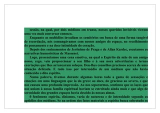 sessão, na qual, por dois médiuns em transe, nossos queridos invisíveis vieram
uma vez mais conversar conosco.
    Enquanto as multidões invadiam os cemitérios em busca de uma forma tangível
de recordação, nós comungávamos com nossos amigos do espaço, no recolhimento
do pensamento e na doce intimidade do coração.
    Depois dos ensinamentos de Jerônimo de Praga e de Allan Kardec, escutamos as
narrativas humorísticas de Massenet.
    Logo, presenciamos uma cena emotiva, na qual o Espírito da mãe de um amigo
nosso, cego, veio proporcionar a seu filho e à sua nora advertências e ternas
exortações que lhes arrancaram soluços. Deu-lhes conselhos preciosos acerca de uma
situação delicada. E tudo isso por intermédio de um médium que não havia
conhecido o dito espírito.
    Numa palavra, tivemos durante algumas horas toda a gama de sensações e
emoções em uma linguagem que ia do grave ao doce, do gracioso ao severo, e que
nos causou uma profunda impressão. Ao nos separarmos, sentimos que os laços que
nos uniam à nossa família espiritual haviam se estreitado ainda mais e que algo de
serenidade dos grandes espaços havia descido às nossas almas.
    0 fenômeno espírita, dizíamos, varia de natureza e de intensidade segundo as
aptidões dos médiuns. Se na ordem dos fatos materiais o espírito busca sobretudo os
 