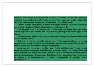 médiuns depositários e transmissores de forças radiantes, na ordem intelectual
dedicará sua atenção, de preferência, aos que, por terem uma certa cultura, lhe
oferecem recursos mais amplos para a eclosão de expressões e idéias.
    É muito difícil a um Espírito produzir mensagens de forma literária ou científica
por meio de um cérebro inculto. Se, com um grande esforço de
    Vontade pode fazer expressar por esse cérebro nomes, palavras, datas que não se
acham registrados de antemão, não lhe é possível prolongar esse esforço por muito
tempo.
    "Quando se nos oferece uma corneta, dizia um Espírito, não podemos obter dela
os sons de uma harpa".
    Outro se servia da seguinte comparação: "Nós experimentamos a mesma
repugnância em nos servirmos de um cérebro inculto como uma delicada mão de
mulher se serve de um enorme ferrolho enferrujado."
    Acontece, às vezes, nas sessões, que vários médiuns escreventes obtêm
simultaneamente mensagens firmadas com o mesmo nome, expressando idênticas
idéias, embora com formas diferentes. Por isso, entre os assistentes, se fazem muitos
comentários salpicados de suspeitas e de críticas. Temos que colocar esses fatos entre
as fraudes e as imposturas ou ver neles a intervenção de espíritos pouco
escrupulosos?
 