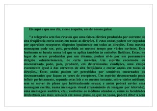 Eis aqui o que nos diz, a esse respeito, um de nossos guias:

    "A telegrafia sem fios revelou que uma faísca elétrica produzida por corrente de
alta freqüência envia ondas em todas as direções. E estas ondas podem ser captadas
por aparelhos receptores dispostos igualmente em todas as direções. Uma mesma
mensagem pode ser, pois, percebida ao mesmo tempo por vários ouvintes. Este
fenômeno se baseia numa lei que se aplica também às emissões fluídicas. Estas, no
lugar de serem produzidas por um dínamo, podem sê-lo por um pensamento
dirigido voluntariamente, de certa maneira. Um espírito encarnado ou
desencarnado pode, pois, produzir, em determinadas condições, uma chispa
exatamente igual à das correntes de alta freqüência e enviar ondas em todas as
direções., Estas ondas podem ser percebidas por sensitivos encarnados ou
desencarnados que façam as vezes de receptores. Um espírito desencarnado pode
influir perfeitamente, segundo estas leis e no mesmo instante, sobre vários médiuns,
sem se mover do plano que habitualmente ocupa; e assim poderá enviar uma
mensagem escrita, numa mensagem visual (transmissão de imagens por televisão),
uma mensagem auditiva, etc... conforme os médiuns atuados e, como as faculdades
intelectuais são mais sensíveis em nosso plano do que no vosso, poderá ditar a seus
 