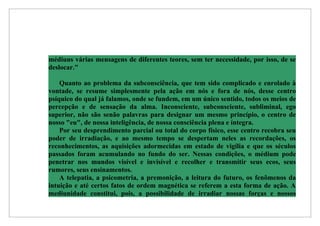 médiuns várias mensagens de diferentes teores, sem ter necessidade, por isso, de se
deslocar."

    Quanto ao problema da subconsciência, que tem sido complicado e enrolado à
vontade, se resume simplesmente pela ação em nós e fora de nós, desse centro
psíquico do qual já falamos, onde se fundem, em um único sentido, todos os meios de
percepção e de sensação da alma. Inconsciente, subconsciente, subliminal, ego
superior, não são senão palavras para designar um mesmo princípio, o centro de
nosso "eu", de nossa inteligência, de nossa consciência plena e íntegra.
    Por seu desprendimento parcial ou total do corpo físico, esse centro recobra seu
poder de irradiação, e ao mesmo tempo se despertam neles as recordações, os
reconhecimentos, as aquisições adormecidas em estado de vigília e que os séculos
passados foram acumulando no fundo do ser. Nessas condições, o médium pode
penetrar nos mundos visível e invisível e recolher e transmitir seus ecos, seus
rumores, seus ensinamentos.
    A telepatia, a psicometria, a premonição, a leitura do futuro, os fenômenos da
intuição e até certos fatos de ordem magnética se referem a esta forma de ação. A
mediunidade constitui, pois, a possibilidade de irradiar nossas forças e nossos
 