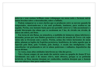 palavras e seus ensinos brilham como relâmpagos em nossa noite e formam outras
tantas brechas sobre o desconhecido, sobre o Infinito.
    Podem comparar-se a esses clarões que se produzem entre as nuvens quando há
tempestades, mostrando-nos o céu azul profundo, luminoso, para ocultar-se em
seguida. Porém, esse instante basta para nos permitir entrever a vida ascensional e a
grande hierarquia das almas que se escalonam na I luz, de círculo em círculo, de
esfera em esfera, até Deus.
    Em torno de nós flutua, na atmosfera, a multidão de inúmeras almas inferiores e
atrasadas, presas por seus fluidos grosseiros à esfera de atração dá Terra e de cujos
vícios não se livraram com a morte. Porém, acima dos tristes horizontes de nosso
globo, planam as legiões de Espíritos protetores, benfeitores, de todos aqueles que só
esperam pelo Bem, pela Verdade, pela Justiça. A escala das inteligências e das
consciências vai graduando-se até às almas poderosas e radiantes, depositárias das
forças divinas.
    As vezes, essas altas entidades interferem na vida dos povos.
    Não o fazem sempre de um modo tão notório como na epopéia de Joana D'Arc.
Geralmente sua ação é de menos relevo, mais obscura, porque se as potências
invisíveis, se Deus mesmo desejam ser conhecidos, também desejam que o homem
faça seu esforço e lute para conhecê-los.
 