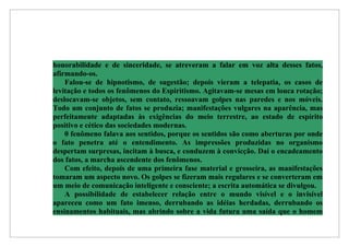 honorabilidade e de sinceridade, se atreveram a falar em voz alta desses fatos,
afirmando-os.
    Falou-se de hipnotismo, de sugestão; depois vieram a telepatia, os casos de
levitação e todos os fenômenos do Espiritismo. Agitavam-se mesas em louca rotação;
deslocavam-se objetos, sem contato, ressoavam golpes nas paredes e nos móveis.
Todo um conjunto de fatos se produzia; manifestações vulgares na aparência, mas
perfeitamente adaptadas às exigências do meio terrestre, ao estado de espírito
positivo e cético das sociedades modernas.
    0 fenômeno falava aos sentidos, porque os sentidos são como aberturas por onde
o fato penetra até o entendimento. As impressões produzidas no organismo
despertam surpresas, incitam à busca, e conduzem à convicção. Daí o encadeamento
dos fatos, a marcha ascendente dos fenômenos.
    Com efeito, depois de uma primeira fase material e grosseira, as manifestações
tomaram um aspecto novo. Os golpes se fizeram mais regulares e se converteram em
um meio de comunicação inteligente e consciente; a escrita automática se divulgou.
    A possibilidade de estabelecer relação entre o mundo visível e o invisível
apareceu como um fato imenso, derrubando as idéias herdadas, derrubando os
ensinamentos habituais, mas abrindo sobre a vida futura uma saída que o homem
 