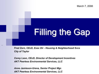 March 7, 2008




                Filling the Gap
Fred Zorn, CEcD, Exec Dir - Housing & Neighborhood Svcs
City of Taylor

Corey Leon, CEcD, Director of Development Incentives
AKT Peerless Environmental Services, LLC

Anne Jamieson-Urena, Senior Project Mgr.
AKT Peerless Environmental Services, LLC
