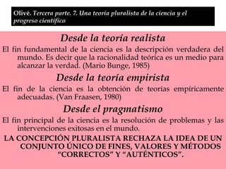 Olivé.  Tercera parte. 7. Una teoría pluralista de la ciencia y el progreso científico Desde la teoría realista El fin fundamental de la ciencia es la descripción verdadera del mundo. Es decir que la racionalidad teórica es un medio para alcanzar la verdad. (Mario Bunge, 1985) Desde la teoría empirista El fin de la ciencia es la obtención de teorías empíricamente adecuadas. (Van Fraasen, 1980) Desde el pragmatismo El fin principal de la ciencia es la resolución de problemas y las intervenciones exitosas en el mundo.  LA CONCEPCIÓN PLURALISTA RECHAZA LA IDEA DE UN CONJUNTO ÚNICO DE FINES, VALORES Y MÉTODOS “CORRECTOS” Y “AUTÉNTICOS”. 