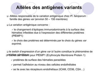 Allèles des antigènes variants
  Allèles responsable de la variation antigénique chez Pl. falciparum :
  famille des gènes var (environ 50 – 150 membres)

  La variation antigénique concerne :
      le changement d’épitopes immunodominants à la surface des
    hématies infestées due à l’expression des différentes protéines
    (PfEMP1)
      le choix des protéines est déterminés par le choix du gènes var
    exprimé.


  le switch d’expression d’un gène var à l’autre constitue le phénomène de
variation génétique pour PfEMP1 (Erythrocyte Membrane Protein 1)
  Gènes var codent
     protéines de surface des hématies parasitées
     permet l’adhésion au niveau des cellules endothéliales
     se lie avec les récepteurs endothéliaux (ICAM, CD36, CSA…)
 