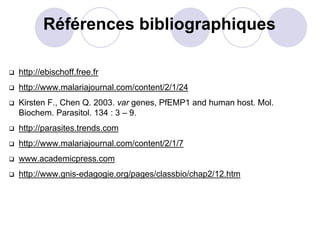 Références bibliographiques

http://ebischoff.free.fr
http://www.malariajournal.com/content/2/1/24
Kirsten F., Chen Q. 2003. var genes, PfEMP1 and human host. Mol.
Biochem. Parasitol. 134 : 3 – 9.
http://parasites.trends.com
http://www.malariajournal.com/content/2/1/7
www.academicpress.com
http://www.gnis-edagogie.org/pages/classbio/chap2/12.htm
 