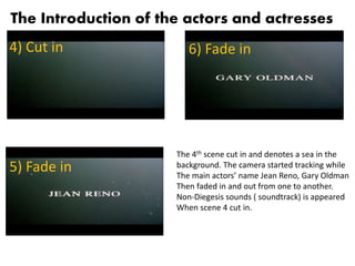 The Introduction of the actors and actresses
4) Cut in
5) Fade in
6) Fade in
The 4th scene cut in and denotes a sea in the
background. The camera started tracking while
The main actors’ name Jean Reno, Gary Oldman
Then faded in and out from one to another.
Non-Diegesis sounds ( soundtrack) is appeared
When scene 4 cut in.
 