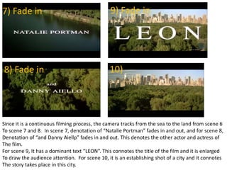 7) Fade in
8) Fade in
9) Fade in
10)
Since it is a continuous filming process, the camera tracks from the sea to the land from scene 6
To scene 7 and 8. In scene 7, denotation of “Natalie Portman” fades in and out, and for scene 8,
Denotation of “and Danny Aiellp” fades in and out. This denotes the other actor and actress of
The film.
For scene 9, It has a dominant text “LEON”. This connotes the title of the film and it is enlarged
To draw the audience attention. For scene 10, it is an establishing shot of a city and it connotes
The story takes place in this city.
 