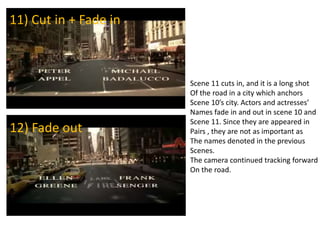 Scene 11 cuts in, and it is a long shot
Of the road in a city which anchors
Scene 10’s city. Actors and actresses’
Names fade in and out in scene 10 and
Scene 11. Since they are appeared in
Pairs , they are not as important as
The names denoted in the previous
Scenes.
The camera continued tracking forward
On the road.
11) Cut in + Fade in
12) Fade out
 