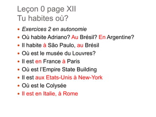 Leçon 0 page XIITuhabitesoù?Exercices 2 en autonomieOùhabite Adriano? AuBrésil? En Argentine?Il habite à São Paulo, auBrésilOùest le musée du Louvres?Il esten France à ParisOùestl’Empire State BuildingIl estaux Etats-Unis à New-YorkOùest le ColyséeIl est en Italie, à Rome