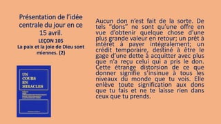 Présentation de l’idée
centrale du jour en ce
15 avril.
Aucun don n’est fait de la sorte. De
tels “dons” ne sont qu’une offre en
vue d’obtenir quelque chose d’une
plus grande valeur en retour; un prêt à
intérêt à payer intégralement; un
crédit temporaire, destiné à être le
gage d’une dette à acquitter avec plus
que n’a reçu celui qui a pris le don.
Cette étrange distorsion de ce que
donner signifie s’insinue à tous les
niveaux du monde que tu vois. Elle
enlève toute signification aux dons
que tu fais et ne te laisse rien dans
ceux que tu prends.
LEÇON 105
La paix et la joie de Dieu sont
miennes. (2)
 