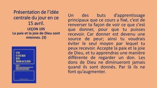 Présentation de l’idée
centrale du jour en ce
15 avril.
Un des buts d’apprentissage
principaux que ce cours a fixé, c’est de
renverser ta façon de voir ce que c’est
que donner, pour que tu puisses
recevoir. Car donner est devenu une
source de peur; ainsi tu voudrais
éviter le seul moyen par lequel tu
peux recevoir. Accepte la paix et la joie
de Dieu, et tu apprendras une manière
différente de regarder un don. Les
dons de Dieu ne diminueront jamais
quand ils sont donnés. Par là ils ne
font qu’augmenter.
LEÇON 105
La paix et la joie de Dieu sont
miennes. (3)
 
