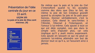 Présentation de l’idée
centrale du jour en ce
15 avril.
De même que la paix et la joie du Ciel
s’intensifient quand tu les acceptes
comme des dons que Dieu te fait, de
même la joie de ton Créateur grandit
quand tu acceptes Sa joie et Sa paix pour
tiennes. Donner véritablement, c’est la
création. Cela étend le sans-limites à
l’illimité, l’éternel à l’intemporel, et
l’amour à lui-même. Cela ajoute à tout ce
qui est déjà complet, non pas dans le
simple sens d’ajouter plus, car cela
implique qu’il y avait moins auparavant.
Cela ajoute en laissant ce qui ne peut se
contenir lui-même atteindre son but de
donner tout ce qu’il a, se l’assurant ainsi à
jamais.
LEÇON 105
La paix et la joie de Dieu sont
miennes. (4)
 