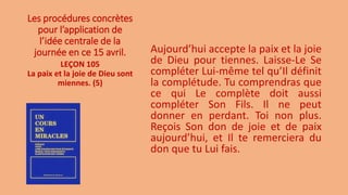 Les procédures concrètes
pour l’application de
l’idée centrale de la
journée en ce 15 avril. Aujourd’hui accepte la paix et la joie
de Dieu pour tiennes. Laisse-Le Se
compléter Lui-même tel qu’Il définit
la complétude. Tu comprendras que
ce qui Le complète doit aussi
compléter Son Fils. Il ne peut
donner en perdant. Toi non plus.
Reçois Son don de joie et de paix
aujourd’hui, et Il te remerciera du
don que tu Lui fais.
LEÇON 105
La paix et la joie de Dieu sont
miennes. (5)
 