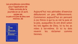 Les procédures concrètes
pour l’application de
l’idée centrale de la
journée en ce 15 avril. Aujourd’hui nos périodes d’exercice
débuteront un peu différemment.
Commence aujourd’hui en pensant
à ces frères à qui tu as nié la paix et
la joie, auxquelles ils ont droit selon
les lois égales de Dieu. Ici tu les as
niées à toi-même. Et ici tu dois
revenir les réclamer comme
tiennes.
LEÇON 105
La paix et la joie de Dieu sont
miennes. (6)
 