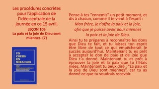 Les procédures concrètes
pour l’application de
l’idée centrale de la
journée en ce 15 avril.
Pense à tes “ennemis” un petit moment, et
dis à chacun, comme il te vient à l’esprit :
Mon frère, je t’offre la paix et la joie,
afin que je puisse avoir pour miennes
la paix et la joie de Dieu.
Ainsi tu te prépares à reconnaître les dons
que Dieu te fait, et tu laisses ton esprit
être libre de tout ce qui empêcherait le
succès aujourd’hui. Maintenant tu es prêt
à accepter le don de paix et de joie que
Dieu t’a donné. Maintenant tu es prêt à
éprouver la joie et la paix que tu t’étais
niées. Maintenant tu peux dire : “La paix et
la joie de Dieu sont miennes”, car tu as
donné ce que tu voudrais recevoir.
LEÇON 105
La paix et la joie de Dieu sont
miennes. (7)
 